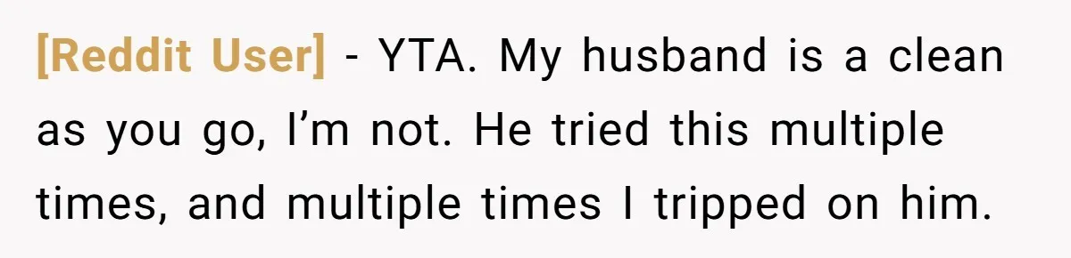 [Reddit User] − YTA. My husband is a clean as you go, I’m not. He tried this multiple times, and multiple times I tripped on him.