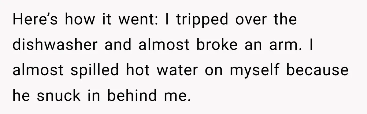 Here’s how it went: I tripped over the dishwasher and almost broke an arm. I almost spilled hot water on myself because he snuck in behind me.