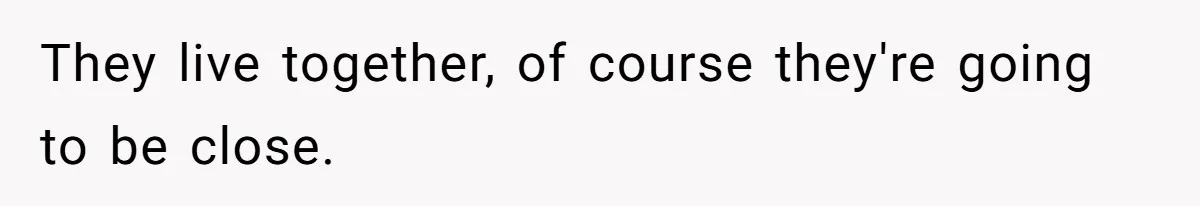 They live together, of course they're going to be close.