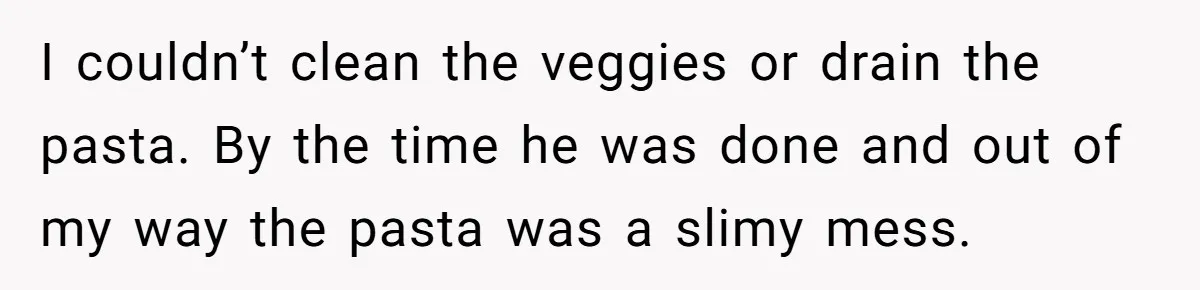 I couldn’t clean the veggies or drain the pasta. By the time he was done and out of my way the pasta was a slimy mess.