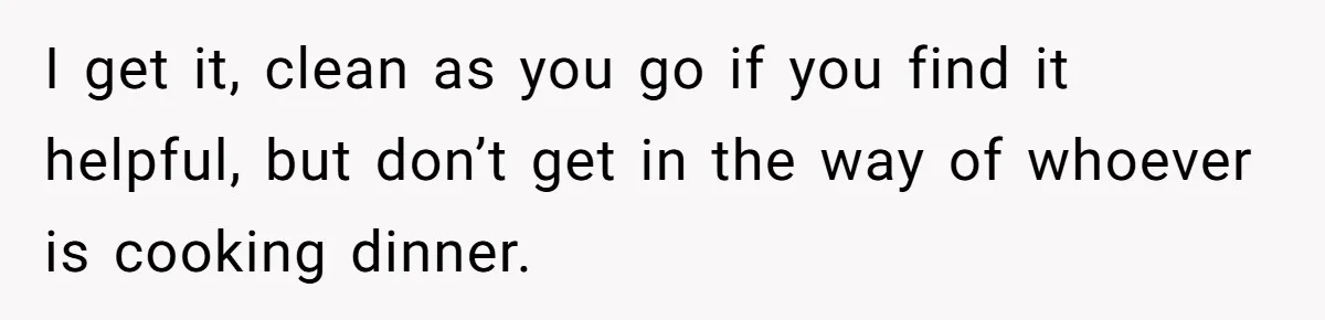 I get it, clean as you go if you find it helpful, but don’t get in the way of whoever is cooking dinner.