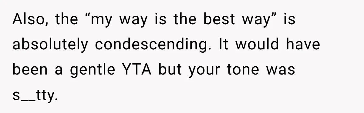 Also, the “my way is the best way” is absolutely condescending. It would have been a gentle YTA but your tone was s__tty.