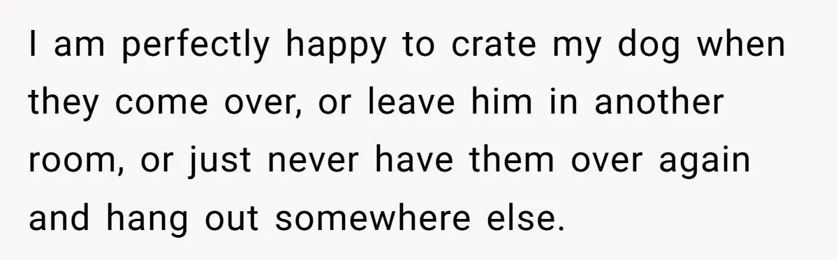 I am perfectly happy to crate my dog when they come over, or leave him in another room, or just never have them over again and hang out somewhere else.