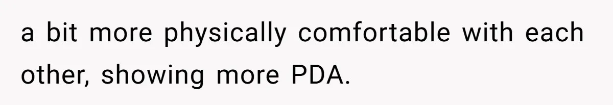 a bit more physically comfortable with each other, showing more PDA.