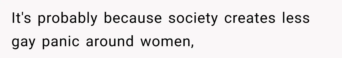 It's probably because society creates less gay panic around women,