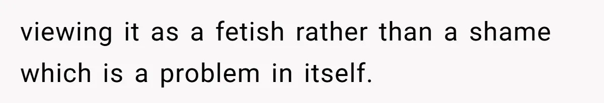viewing it as a fetish rather than a shame which is a problem in itself.