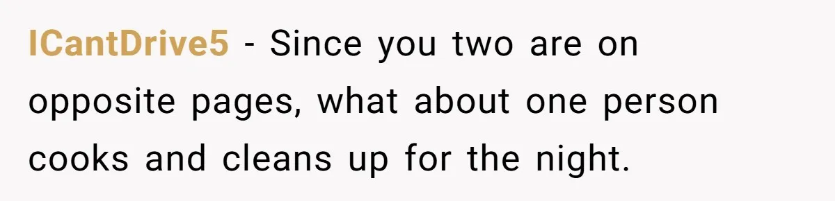 ICantDrive5 − Since you two are on opposite pages, what about one person cooks and cleans up for the night.