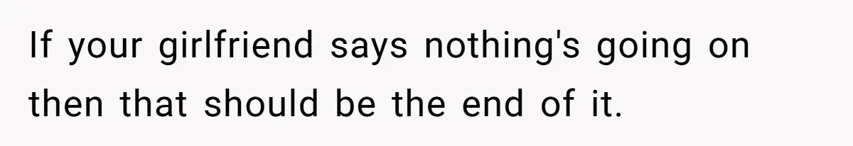 If your girlfriend says nothing's going on then that should be the end of it.