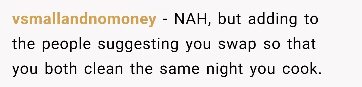 vsmallandnomoney − NAH, but adding to the people suggesting you swap so that you both clean the same night you cook.