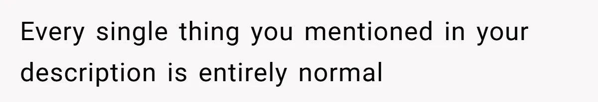 Every single thing you mentioned in your description is entirely normal