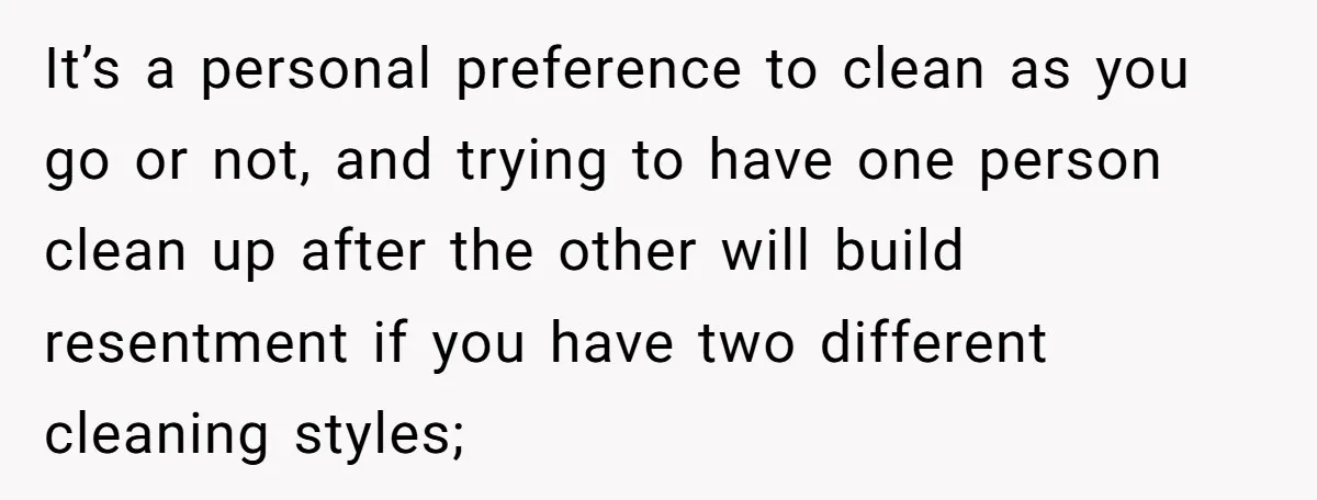 It’s a personal preference to clean as you go or not, and trying to have one person clean up after the other will build resentment if you have two different...