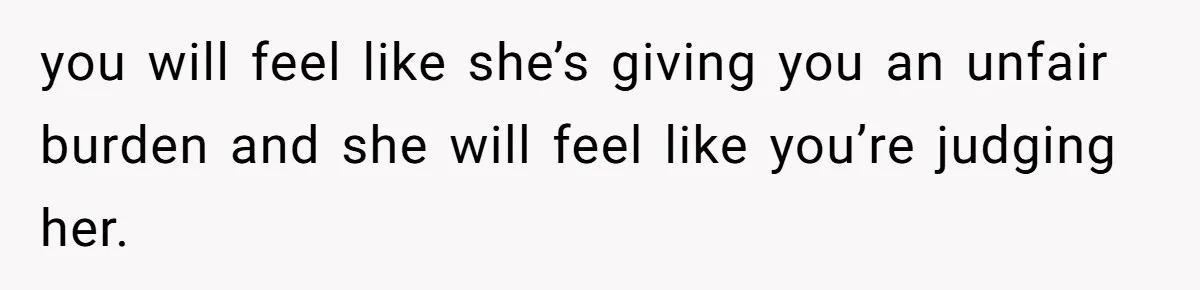 you will feel like she’s giving you an unfair burden and she will feel like you’re judging her.