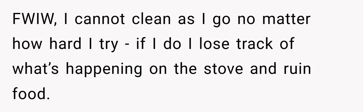 FWIW, I cannot clean as I go no matter how hard I try - if I do I lose track of what’s happening on the stove and ruin food.