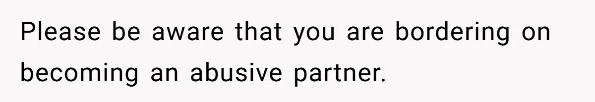 Please be aware that you are bordering on becoming an abusive partner.