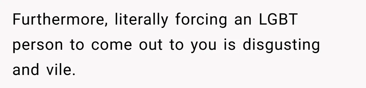 Furthermore, literally forcing an LGBT person to come out to you is disgusting and vile.