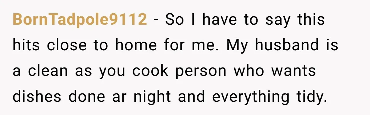 BornTadpole9112 − So I have to say this hits close to home for me. My husband is a clean as you cook person who wants dishes done ar night and...