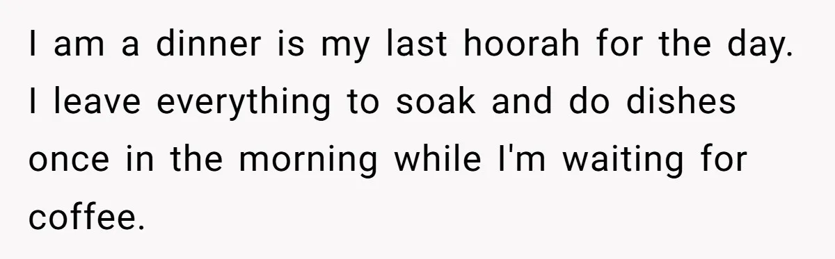 I am a dinner is my last hoorah for the day. I leave everything to soak and do dishes once in the morning while I'm waiting for coffee.