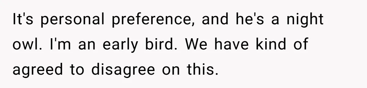 It's personal preference, and he's a night owl. I'm an early bird. We have kind of agreed to disagree on this.