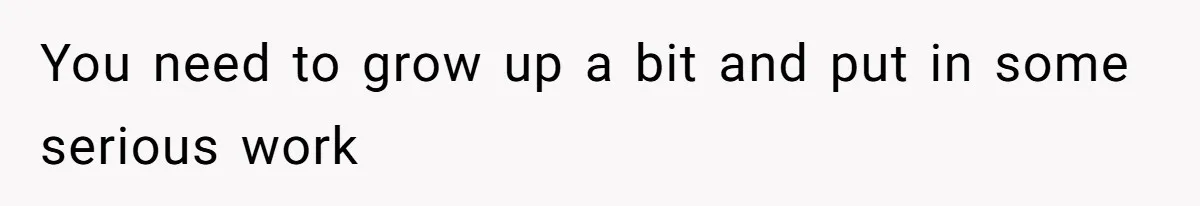 You need to grow up a bit and put in some serious work