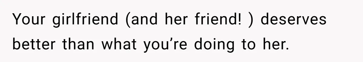 Your girlfriend (and her friend! ) deserves better than what you’re doing to her.