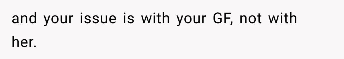 and your issue is with your GF, not with her.