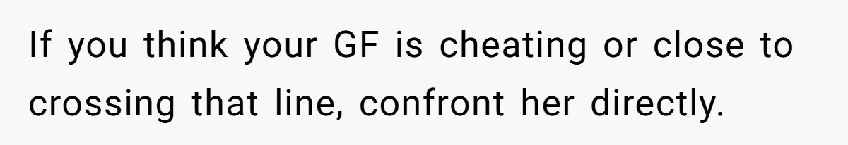 If you think your GF is cheating or close to crossing that line, confront her directly.