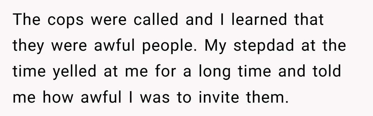 The cops were called and I learned that they were awful people. My stepdad at the time yelled at me for a long time and told me how awful I...