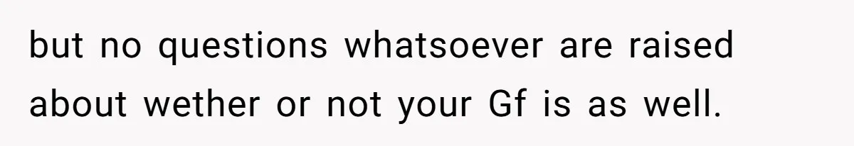 but no questions whatsoever are raised about wether or not your Gf is as well.