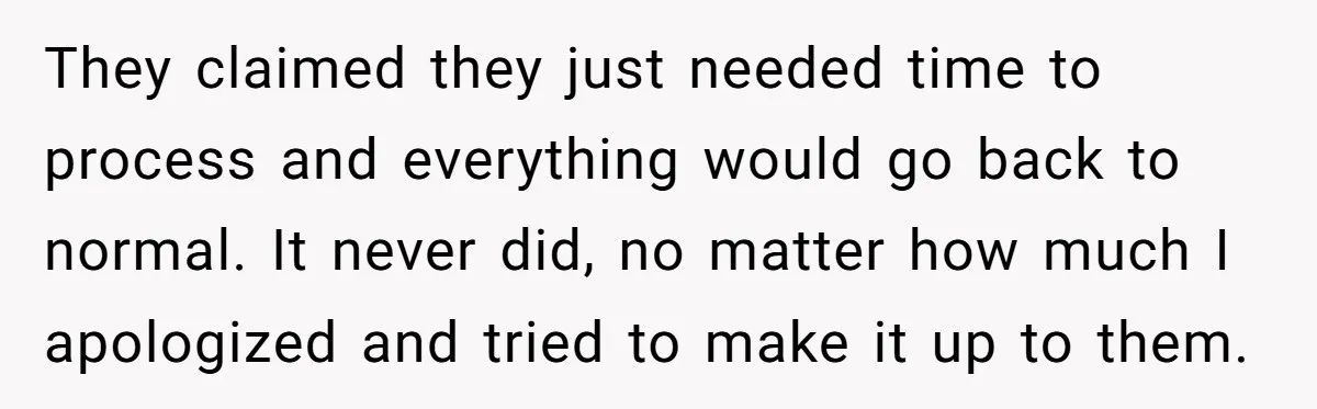 They claimed they just needed time to process and everything would go back to normal. It never did, no matter how much I apologized and tried to make it up...