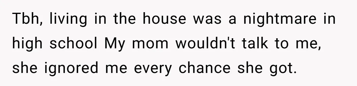 Tbh, living in the house was a nightmare in high school My mom wouldn't talk to me, she ignored me every chance she got.