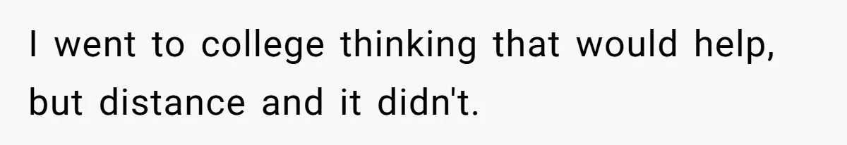 I went to college thinking that would help, but distance and it didn't.
