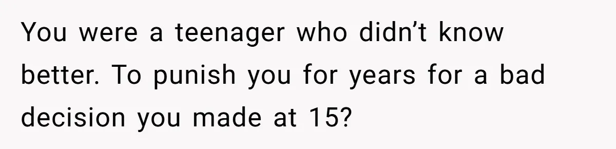 You were a teenager who didn’t know better. To punish you for years for a bad decision you made at 15?