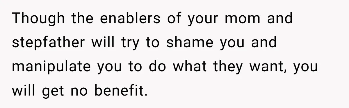Though the enablers of your mom and stepfather will try to shame you and manipulate you to do what they want, you will get no benefit.