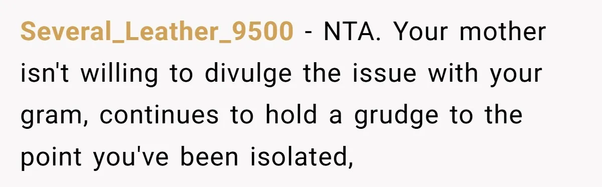 Several_Leather_9500 − NTA. Your mother isn't willing to divulge the issue with your gram, continues to hold a grudge to the point you've been isolated,