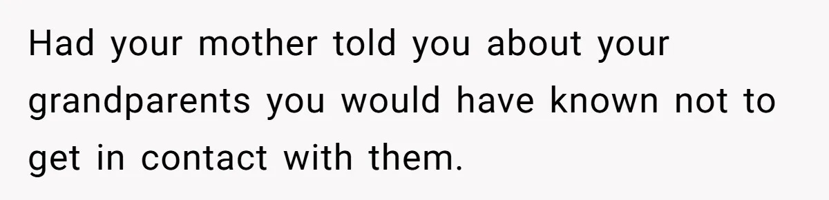 Had your mother told you about your grandparents you would have known not to get in contact with them.