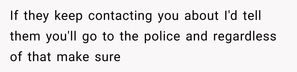 If they keep contacting you about I'd tell them you'll go to the police and regardless of that make sure