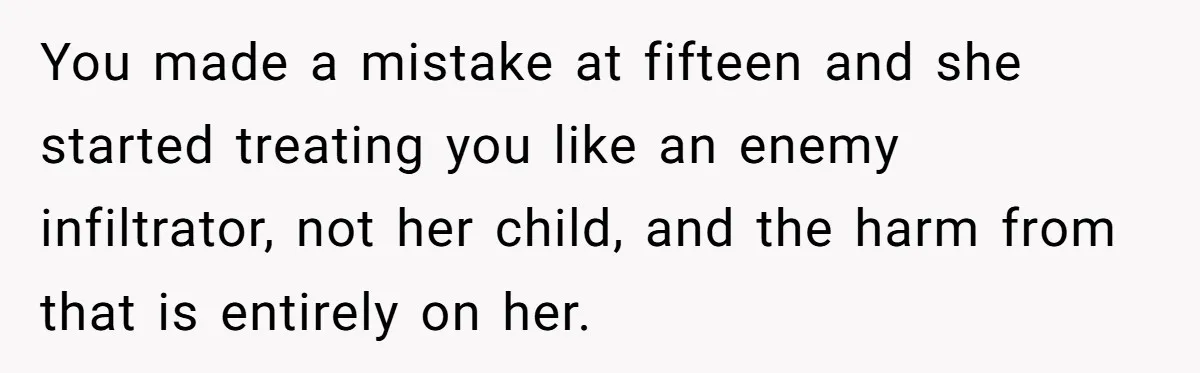 You made a mistake at fifteen and she started treating you like an enemy infiltrator, not her child, and the harm from that is entirely on her.