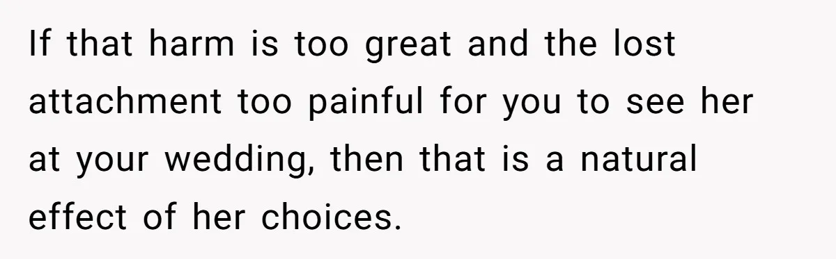 If that harm is too great and the lost attachment too painful for you to see her at your wedding, then that is a natural effect of her choices.