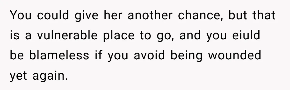 You could give her another chance, but that is a vulnerable place to go, and you eiuld be blameless if you avoid being wounded yet again.
