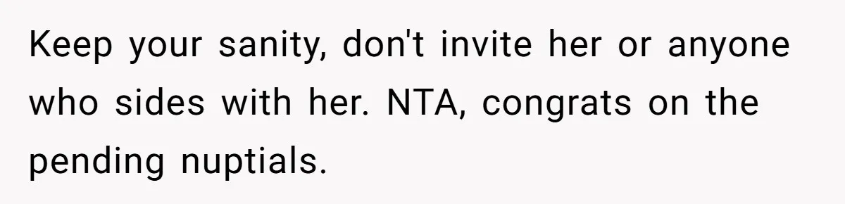Keep your sanity, don't invite her or anyone who sides with her. NTA, congrats on the pending nuptials.