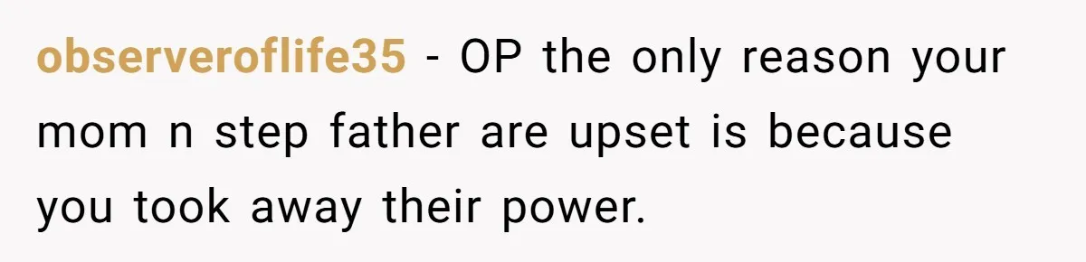 observeroflife35 − OP the only reason your mom n step father are upset is because you took away their power.