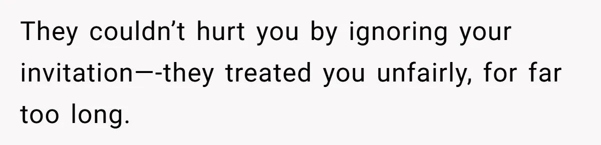 They couldn’t hurt you by ignoring your invitation—-they treated you unfairly, for far too long.