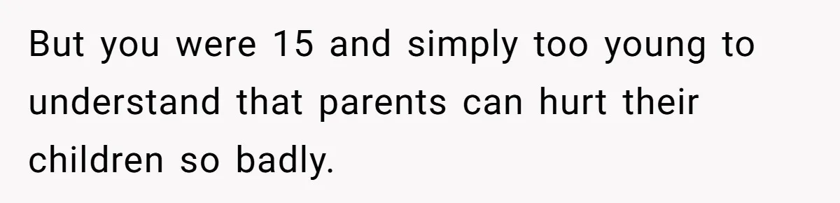 But you were 15 and simply too young to understand that parents can hurt their children so badly.
