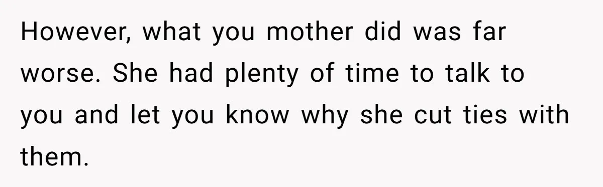 However, what you mother did was far worse. She had plenty of time to talk to you and let you know why she cut ties with them.