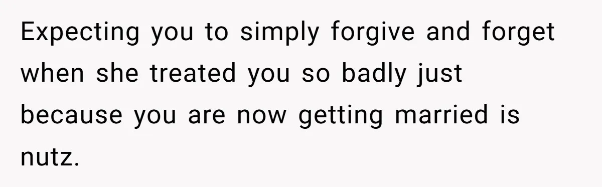 Expecting you to simply forgive and forget when she treated you so badly just because you are now getting married is nutz.
