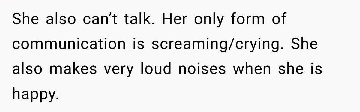 She also can’t talk. Her only form of communication is screaming/crying. She also makes very loud noises when she is happy.