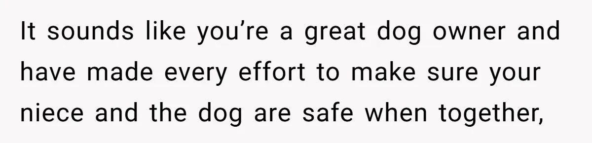 It sounds like you’re a great dog owner and have made every effort to make sure your niece and the dog are safe when together,