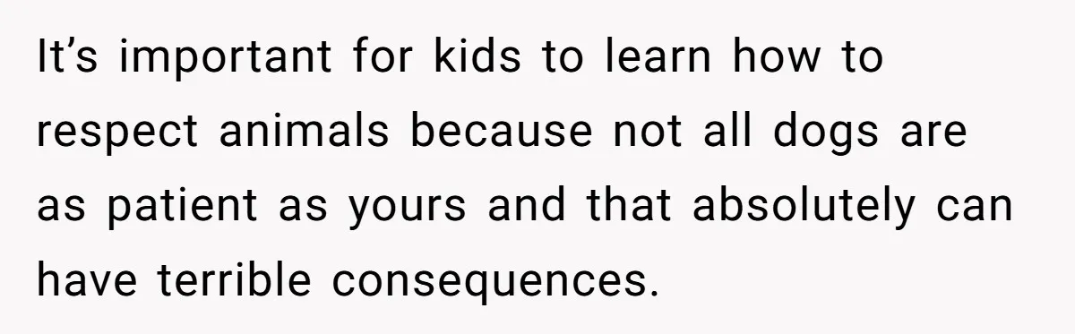 It’s important for kids to learn how to respect animals because not all dogs are as patient as yours and that absolutely can have terrible consequences.