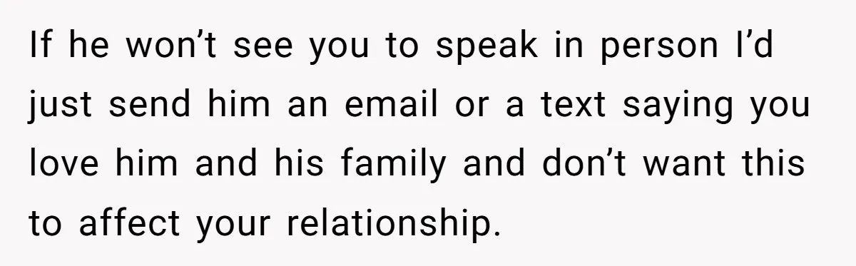 If he won’t see you to speak in person I’d just send him an email or a text saying you love him and his family and don’t want this to...