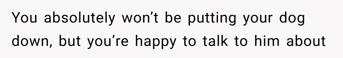 You absolutely won’t be putting your dog down, but you’re happy to talk to him about